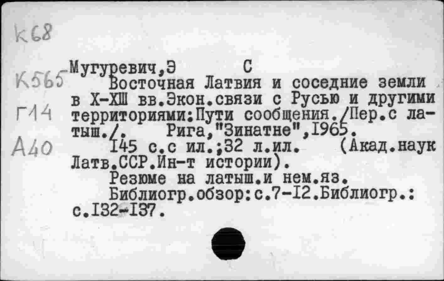 ﻿
,гМугуревич,Э С
rxùot) Восточная Латвия и соседние земли
, в Х-ХШ вв.Экон.связи с Русью и другими МН территориями;Пути сообщения./Пер.с латыш./.	Рига,"Зинатне",1965.
/Цо 145 с.с ил.;32 л.ил. (Акад.наук Латв.ССР.Ин-т истории).
Резюме на латыш.и нем.яз.
Библиогр.обзор:с.7-12.Библиогр.: с.132-137.